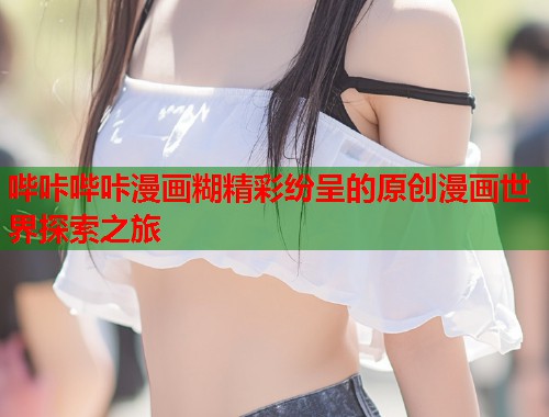 哔咔哔咔漫画糊精彩纷呈的原创漫画世界探索之旅