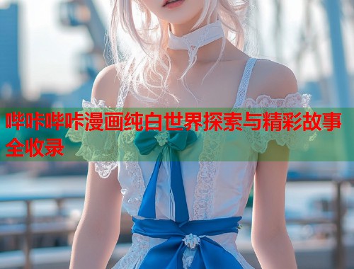 哔咔哔咔漫画纯白世界探索与精彩故事全收录
