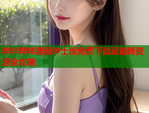 哔咔哔咔漫画绅士版免费下载及最新资源全攻略