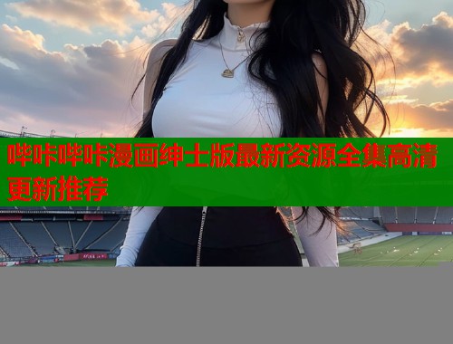 哔咔哔咔漫画绅士版最新资源全集高清更新推荐