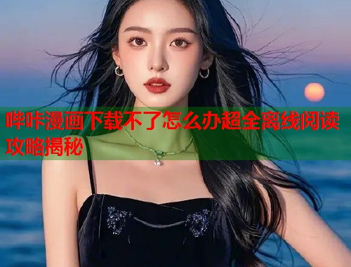 哔咔漫画下载不了怎么办超全离线阅读攻略揭秘 哔咔漫画下载不了怎么办超全离线阅读攻略揭秘