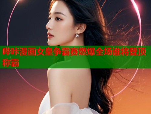 哔咔漫画女皇争霸赛燃爆全场谁将登顶称霸