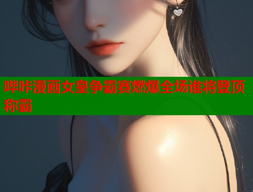 哔咔漫画女皇争霸赛燃爆全场谁将登顶称霸