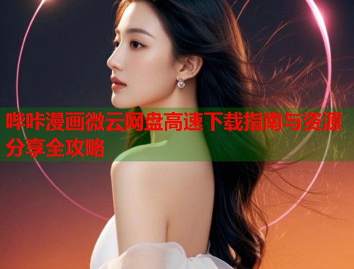 哔咔漫画微云网盘高速下载指南与资源分享全攻略 哔咔漫画微云网盘高速下载指南与资源分享全攻略