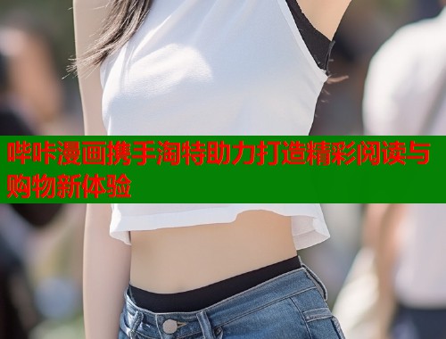 哔咔漫画携手淘特助力打造精彩阅读与购物新体验 哔咔漫画携手淘特助力打造精彩阅读与购物新体验